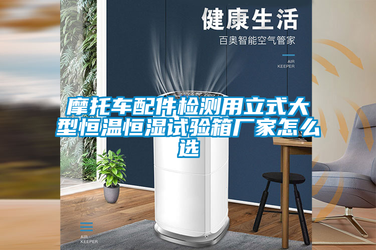 摩托車(chē)配件檢測(cè)用立式大型恒溫恒濕試驗(yàn)箱廠家怎么選