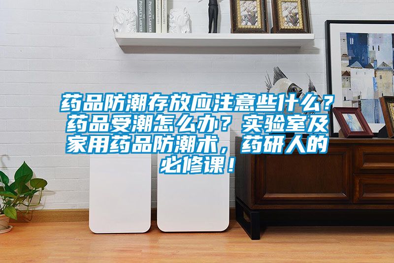 藥品防潮存放應注意些什么？藥品受潮怎么辦？實驗室及家用藥品防潮術(shù)，藥研人的必修課！